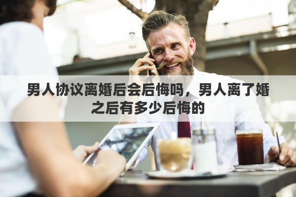 男人协议离婚后会后悔吗，男人离了婚之后有多少后悔的