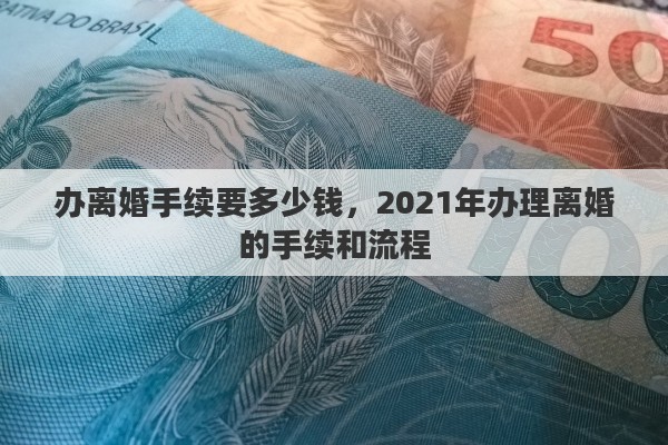 办离婚手续要多少钱，2021年办理离婚的手续和流程