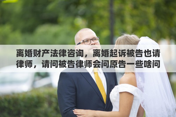 离婚财产法律咨询，离婚起诉被告也请律师，请问被告律师会问原告一些啥问题