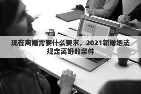 现在离婚需要什么要求，2021新婚姻法规定离婚的条件