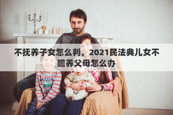 不抚养子女怎么判，2021民法典儿女不赡养父母怎么办