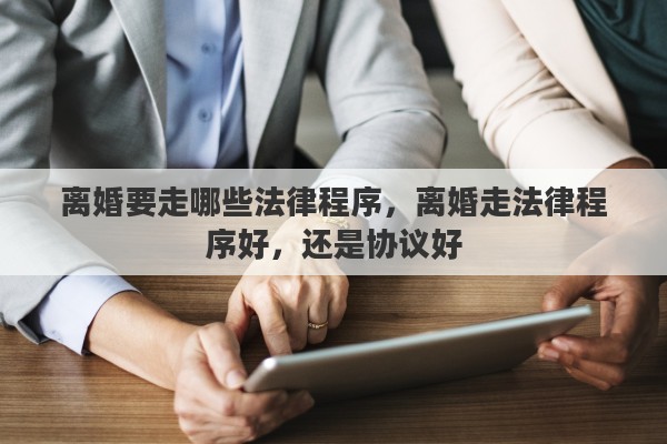 离婚要走哪些法律程序，离婚走法律程序好，还是协议好