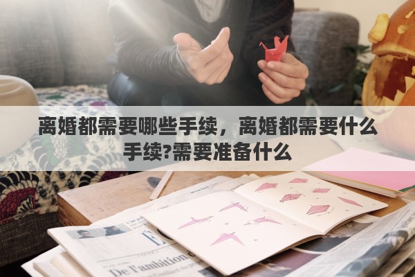 离婚都需要哪些手续，离婚都需要什么手续?需要准备什么