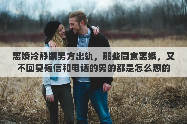 离婚冷静期男方出轨，那些同意离婚，又不回复短信和电话的男的都是怎么想的