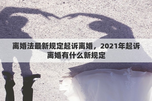 离婚法最新规定起诉离婚，2021年起诉离婚有什么新规定
