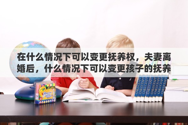 在什么情况下可以变更抚养权，夫妻离婚后，什么情况下可以变更孩子的抚养权和监护权
