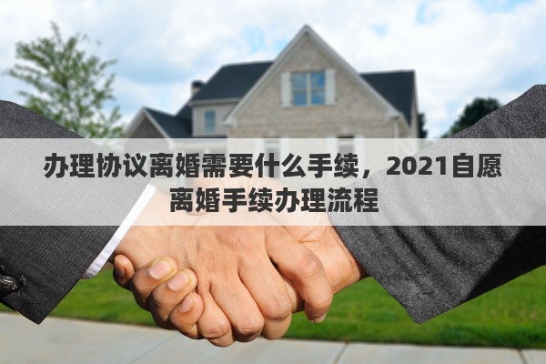 办理协议离婚需要什么手续，2021自愿离婚手续办理流程