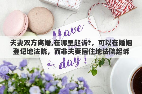夫妻双方离婚,在哪里起诉?，可以在婚姻登记地法院，而非夫妻居住地法院起诉离婚吗