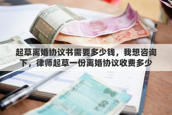 起草离婚协议书需要多少钱，我想咨询下，律师起草一份离婚协议收费多少