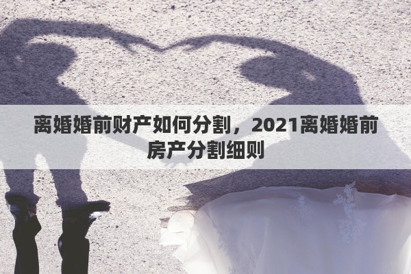 离婚婚前财产如何分割，2021离婚婚前房产分割细则