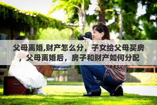 父母离婚,财产怎么分，子女给父母买房，父母离婚后，房子和财产如何分配