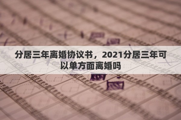 分居三年离婚协议书，2021分居三年可以单方面离婚吗