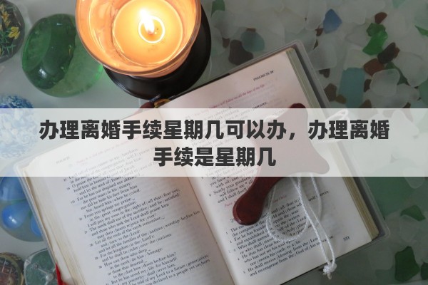 办理离婚手续星期几可以办，办理离婚手续是星期几