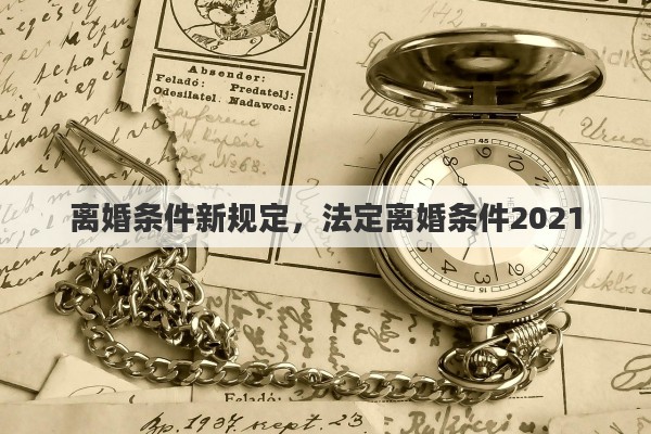 离婚条件新规定，法定离婚条件2021