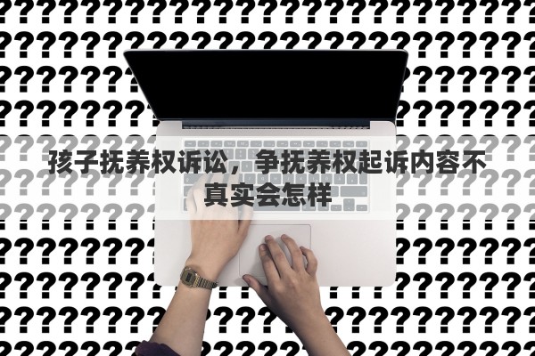 孩子抚养权诉讼，争抚养权起诉内容不真实会怎样