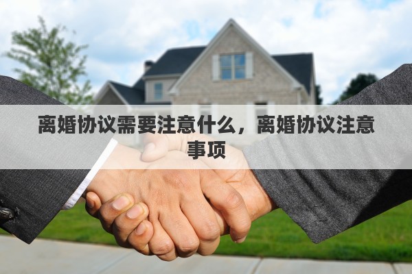 离婚协议需要注意什么，离婚协议注意事项