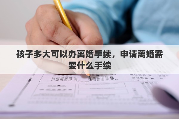 孩子多大可以办离婚手续，申请离婚需要什么手续