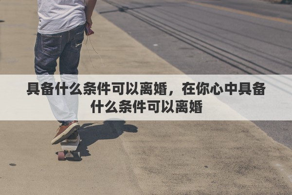 具备什么条件可以离婚，在你心中具备什么条件可以离婚