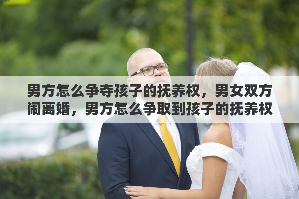 男方怎么争夺孩子的抚养权，男女双方闹离婚，男方怎么争取到孩子的抚养权