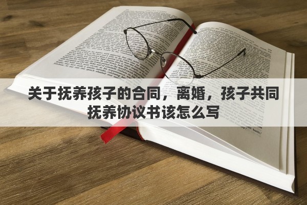 关于抚养孩子的合同，离婚，孩子共同抚养协议书该怎么写