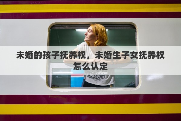 未婚的孩子抚养权，未婚生子女抚养权怎么认定