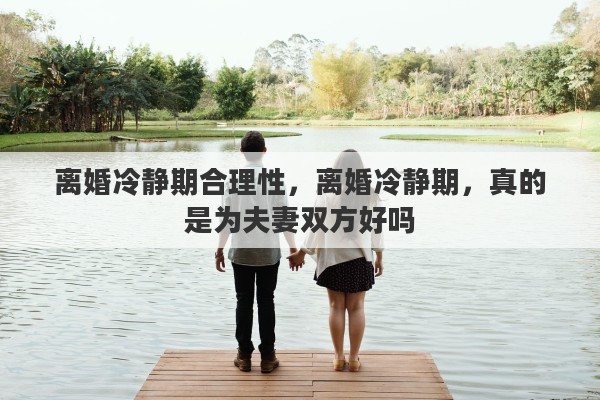 离婚冷静期合理性，离婚冷静期，真的是为夫妻双方好吗