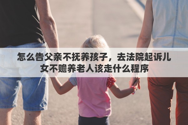 怎么告父亲不抚养孩子，去法院起诉儿女不赡养老人该走什么程序