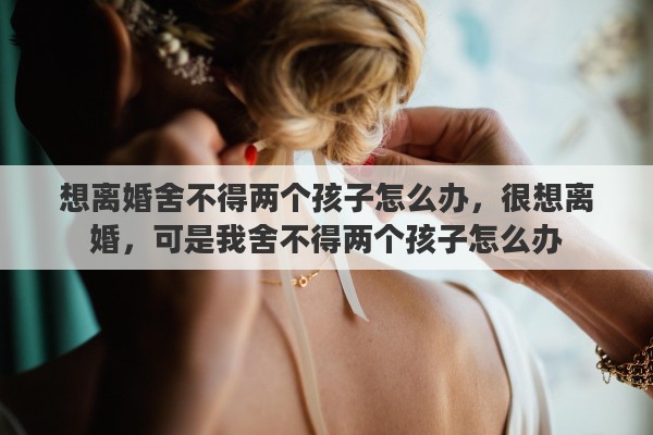 想离婚舍不得两个孩子怎么办，很想离婚，可是我舍不得两个孩子怎么办