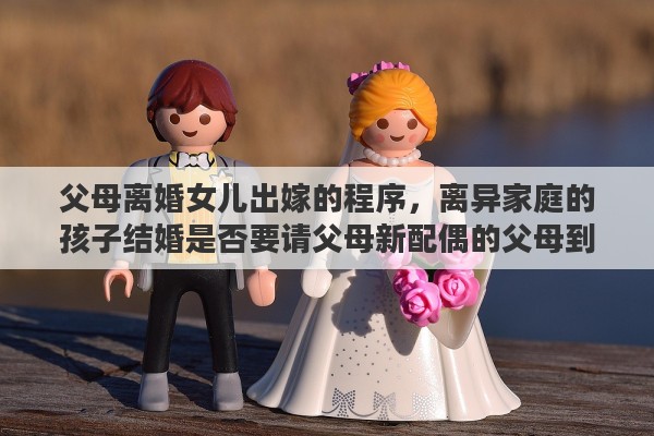 父母离婚女儿出嫁的程序，离异家庭的孩子结婚是否要请父母新配偶的父母到场