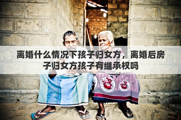 离婚什么情况下孩子归女方，离婚后房子归女方孩子有继承权吗