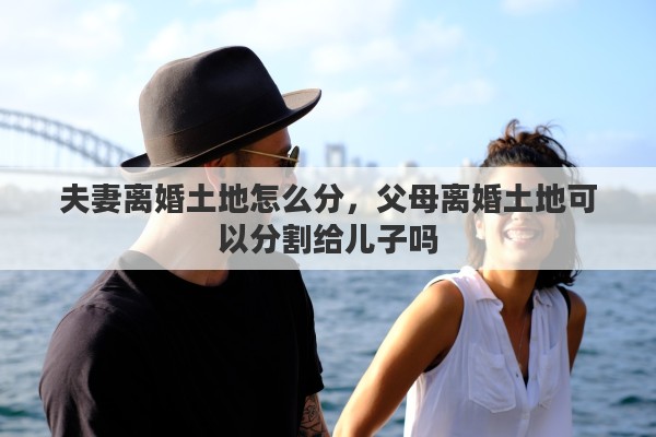 夫妻离婚土地怎么分，父母离婚土地可以分割给儿子吗