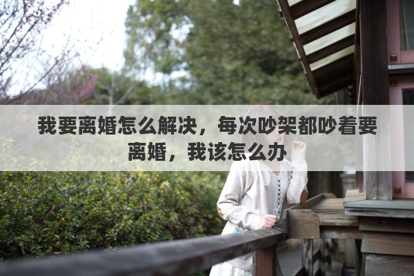 我要离婚怎么解决，每次吵架都吵着要离婚，我该怎么办