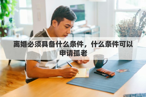 离婚必须具备什么条件，什么条件可以申请孤老