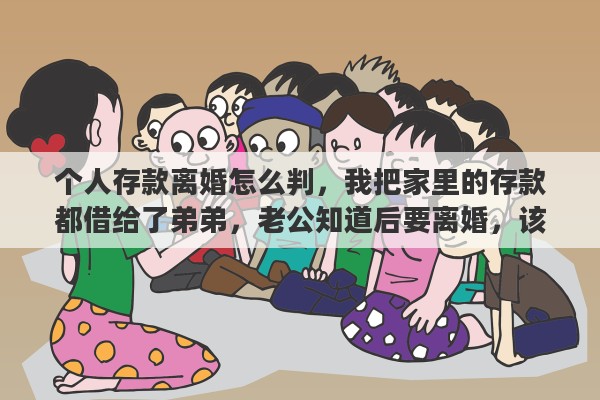 个人存款离婚怎么判，我把家里的存款都借给了弟弟，老公知道后要离婚，该怎么办