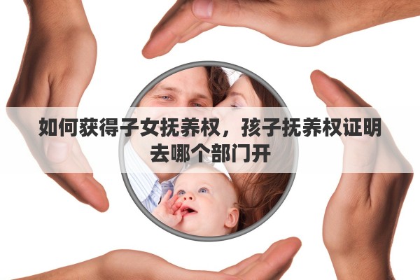如何获得子女抚养权，孩子抚养权证明去哪个部门开
