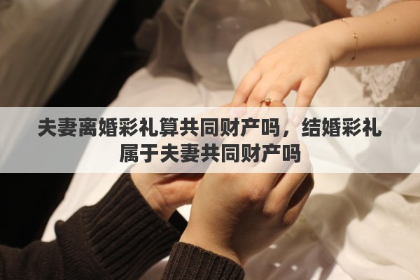 夫妻离婚彩礼算共同财产吗，结婚彩礼属于夫妻共同财产吗