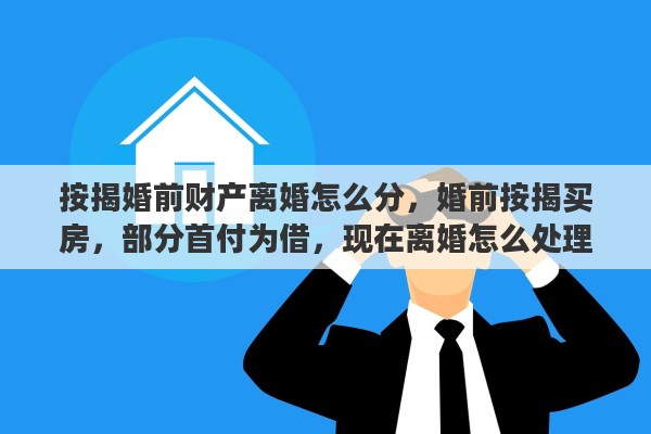 按揭婚前财产离婚怎么分，婚前按揭买房，部分首付为借，现在离婚怎么处理财产