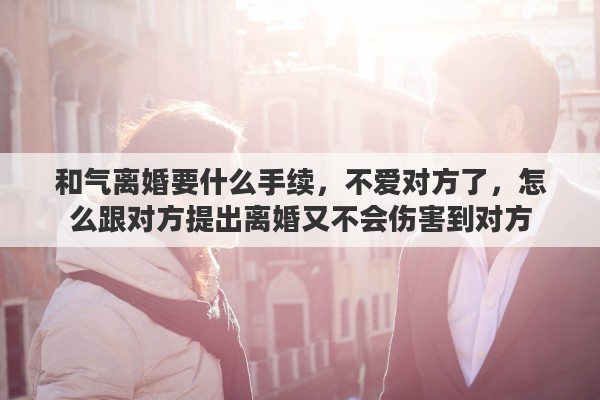 和气离婚要什么手续，不爱对方了，怎么跟对方提出离婚又不会伤害到对方