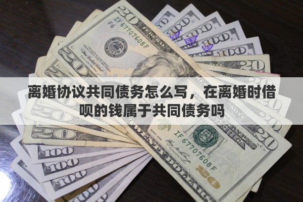 离婚协议共同债务怎么写，在离婚时借呗的钱属于共同债务吗