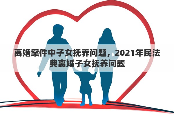 离婚案件中子女抚养问题，2021年民法典离婚子女抚养问题