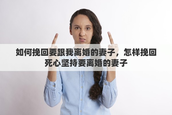 如何挽回要跟我离婚的妻子，怎样挽回死心坚持要离婚的妻子