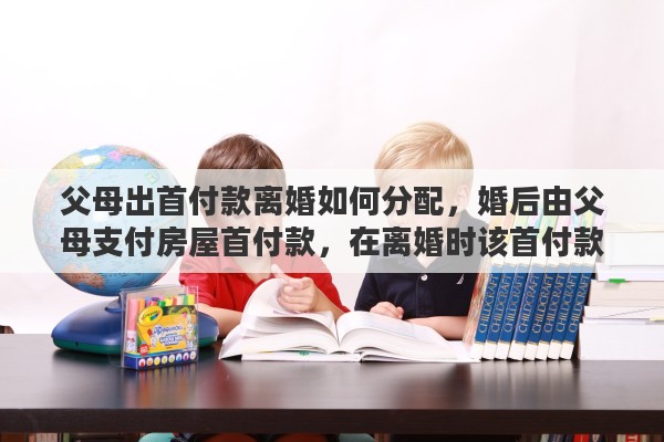 父母出首付款离婚如何分配，婚后由父母支付房屋首付款，在离婚时该首付款及房屋如何分割