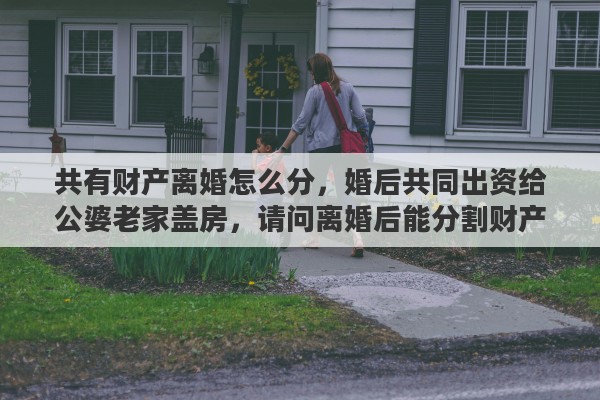 共有财产离婚怎么分，婚后共同出资给公婆老家盖房，请问离婚后能分割财产吗