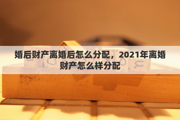 婚后财产离婚后怎么分配，2021年离婚财产怎么样分配