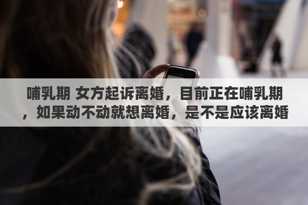 哺乳期 女方起诉离婚，目前正在哺乳期，如果动不动就想离婚，是不是应该离婚了