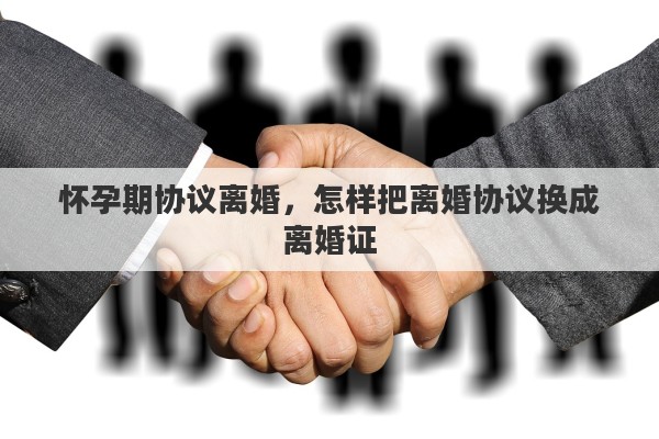 怀孕期协议离婚，怎样把离婚协议换成离婚证