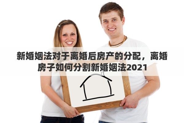 新婚姻法对于离婚后房产的分配，离婚房子如何分割新婚姻法2021