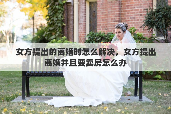 女方提出的离婚时怎么解决，女方提出离婚并且要卖房怎么办