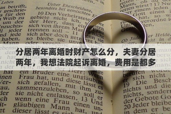 分居两年离婚时财产怎么分，夫妻分居两年，我想法院起诉离婚，费用是都多少，请高人指点