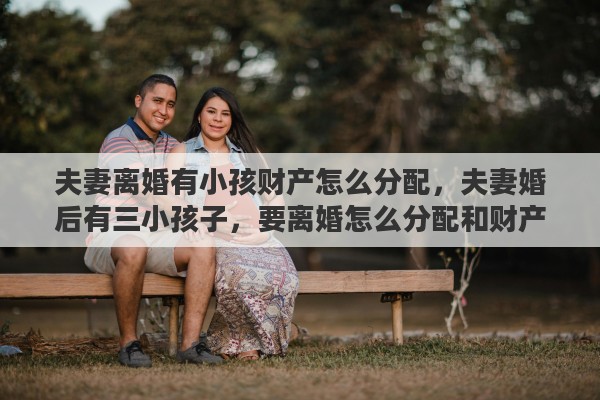 夫妻离婚有小孩财产怎么分配，夫妻婚后有三小孩子，要离婚怎么分配和财产